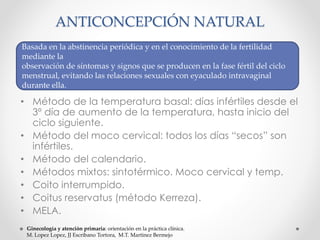 ANTICONCEPCIÓN NATURAL 
Basada en la abstinencia periódica y en el conocimiento de la fertilidad 
mediante la 
observación de síntomas y signos que se producen en la fase fértil del ciclo 
menstrual, evitando las relaciones sexuales con eyaculado intravaginal 
durante ella. 
• Método de la temperatura basal: días infértiles desde el 
3º día de aumento de la temperatura, hasta inicio del 
ciclo siguiente. 
• Método del moco cervical: todos los días “secos” son 
infértiles. 
• Método del calendario. 
• Métodos mixtos: sintotérmico. Moco cervical y temp. 
• Coito interrumpido. 
• Coitus reservatus (método Kerreza). 
• MELA. 
Ginecología y atención primaria: orientación en la práctica clínica. 
M. Lopez Lopez, JJ Escribano Tortora, M.T. Martinez Bermejo 
 