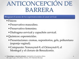 ANTICONCEPCIÓN DE 
BARRERA 
Bloquean el acceso de los espermatozoides al canal cervical. 
• Físicos: 
• Preservativo masculino. 
• Preservativo femenino. 
• Diafragma cervical y capuchón cervical. 
• Químicos: espermicidas. 
• Presentaciones: cremas, supositorios, gels, poliuretano 
(esponja vaginal). 
•Compuesto: Nonoxynol-9, el Octoxynol-9, el 
Menfegol y el cloruro de Benzalconio. 
Ginecología y atención primaria: orientación en la práctica clínica. 
M. Lopez Lopez, JJ Escribano Tortora, M.T. Martinez Bermejo 
 
