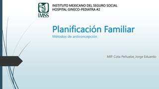 Planificación Familiar
Métodos de anticoncepción
MIP. Cota Peñuelas Jorge Eduardo
INSTITUTO MEXICANO DEL SEGURO SOCIAL
HOSPITAL GINECO-PEDIATRA #2
 