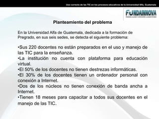Uso correcto de las TIC en los procesos educativos de la Universidad Alfa, GuatemalaPlanteamiento del problemaEn la Universidad Alfa de Guatemala, dedicada a la formación de Pregrado, en sus seis sedes, se detecta el siguiente problema: Sus 220 docentes no están preparados en el uso y manejo de las TIC para la enseñanza.