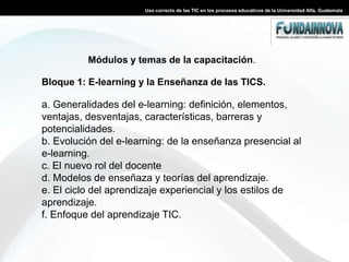 Tienen 18 meses para capacitar a todos sus docentes en el manejo de las TIC. Uso correcto de las TIC en los procesos educativos de la Universidad Alfa, GuatemalaDescripción del ProyectoEl objetivo principal de este proyecto es realizar una plataforma virtual para la Universidad Alfa para  que exista una mejor interacción de los alumnos con los docentes y pueden interactuar en la modalidad presencial y virtual, es una estrategia que proporciona conocimientos y habilidades en las instituciones educativas. Esto requiere de mucha disciplina por parte del estudiante quien tiene la responsabilidad de su autoaprendizaje utilizando las tecnologías de la información y comunicación a su disposición.