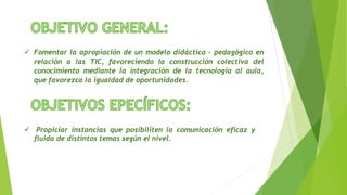  Fomentar la apropiación de un modelo didáctico – pedagógico en
relación a las TIC, favoreciendo la construcción colectiva del
conocimiento mediante la integración de la tecnología al aula,
que favorezca la igualdad de oportunidades.
 Propiciar instancias que posibiliten la comunicación eficaz y
fluida de distintos temas según el nivel.
 