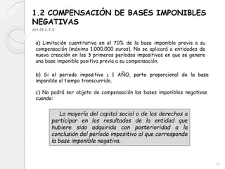 1.2 COMPENSACIÓN DE BASES IMPONIBLES
NEGATIVAS
Art.26 L.I.S
a) Limitación cuantitativa en el 70% de la base imponible previa a su
compensación (máximo 1.000.000 euros). No se aplicará a entidades de
nueva creación en los 3 primeros períodos impositivos en que se genere
una base imponible positiva previa a su compensación.
b) Si el periodo impositivo ≤ 1 AÑO, parte proporcional de la base
imponible al tiempo transcurrido.
c) No podrá ser objeto de compensación las bases imponibles negativas
cuando:
La mayoría del capital social o de los derechos a
participar en los resultados de la entidad que
hubiere sido adquirida con posterioridad a la
conclusión del período impositivo al que corresponde
la base imponible negativa.
10
 