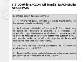 1.2 COMPENSACIÓN DE BASES IMPONIBLES
NEGATIVAS
Art.26 L.I.S
La entidad adquirida se encuentre en:
 No viniera realizando actividad económica alguna dentro de
los 3 meses anteriores a la adquisición.
 Realizara una actividad económica en los 2 años posteriores a
la adquisición diferente o adicional a la realizada con
anterioridad, que determinara, en si misma, un importe neto de
la cifra de negocios en esos años posteriores superior al 50%
del importe medio de la cifra de negocios de la entidad
correspondiente a los 2 años anteriores.
 Se trate de una entidad patrimonial en los términos
establecidos en el art.5.2 I.S.
 La entidad haya sido dada de baja en el índice de entidades
por aplicación de lo dispuesto en el art. 119.1.b
11
 
