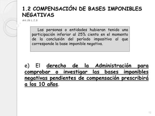 1.2 COMPENSACIÓN DE BASES IMPONIBLES
NEGATIVAS
Art.26 L.I.S
Las personas o entidades hubieran tenido una
participación inferior al 25% ciento en el momento
de la conclusión del período impositivo al que
corresponde la base imponible negativa.
e) El derecho de la Administración para
comprobar o investigar las bases imponibles
negativas pendientes de compensación prescribirá
a los 10 años.
12
 