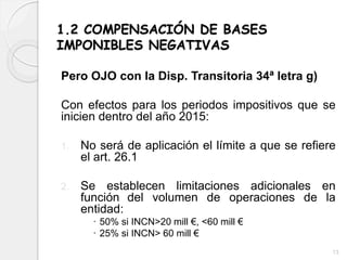 1.2 COMPENSACIÓN DE BASES
IMPONIBLES NEGATIVAS
Pero OJO con la Disp. Transitoria 34ª letra g)
Con efectos para los periodos impositivos que se
inicien dentro del año 2015:
1. No será de aplicación el límite a que se refiere
el art. 26.1
2. Se establecen limitaciones adicionales en
función del volumen de operaciones de la
entidad:
 50% si INCN>20 mill €, <60 mill €
 25% si INCN> 60 mill €
13
 