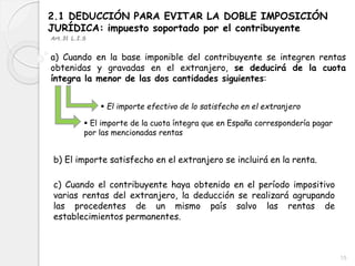 2.1 DEDUCCIÓN PARA EVITAR LA DOBLE IMPOSICIÓN
JURÍDICA: impuesto soportado por el contribuyente
a) Cuando en la base imponible del contribuyente se integren rentas
obtenidas y gravadas en el extranjero, se deducirá de la cuota
íntegra la menor de las dos cantidades siguientes:
 El importe efectivo de lo satisfecho en el extranjero
 El importe de la cuota íntegra que en España correspondería pagar
por las mencionadas rentas
b) El importe satisfecho en el extranjero se incluirá en la renta.
c) Cuando el contribuyente haya obtenido en el período impositivo
varias rentas del extranjero, la deducción se realizará agrupando
las procedentes de un mismo país salvo las rentas de
establecimientos permanentes.
Art.31 L.I.S
15
 