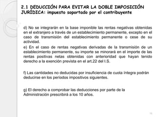 2.1 DEDUCCIÓN PARA EVITAR LA DOBLE IMPOSICIÓN
JURÍDICA: impuesto soportado por el contribuyente
d) No se integrarán en la base imponible las rentas negativas obtenidas
en el extranjero a través de un establecimiento permanente, excepto en el
caso de transmisión del establecimiento permanente o cese de su
actividad.
e) En el caso de rentas negativas derivadas de la transmisión de un
establecimiento permanente, su importe se minorará en el importe de las
rentas positivas netas obtenidas con anterioridad que hayan tenido
derecho a la exención prevista en el art.22 del I.S.
f) Las cantidades no deducidas por insuficiencia de cuota íntegra podrán
deducirse en los períodos impositivos siguientes.
g) El derecho a comprobar las deducciones por parte de la
Administración prescribirá a los 10 años.
16
 
