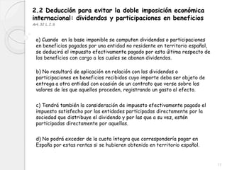 2.2 Deducción para evitar la doble imposición económica
internacional: dividendos y participaciones en beneficios
Art.32 L.I.S
a) Cuando en la base imponible se computen dividendos o participaciones
en beneficios pagados por una entidad no residente en territorio español,
se deducirá el impuesto efectivamente pagado por esta última respecto de
los beneficios con cargo a los cuales se abonan dividendos.
b) No resultará de aplicación en relación con los dividendos o
participaciones en beneficios recibidos cuyo importe deba ser objeto de
entrega a otra entidad con ocasión de un contrato que verse sobre los
valores de los que aquellos proceden, registrando un gasto al efecto.
c) Tendrá también la consideración de impuesto efectivamente pagado el
impuesto satisfecho por las entidades participadas directamente por la
sociedad que distribuye el dividendo y por las que a su vez, estén
participadas directamente por aquellas.
d) No podrá exceder de la cuota íntegra que correspondería pagar en
España por estas rentas si se hubieren obtenido en territorio español.
17
 