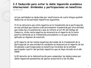2.2 Deducción para evitar la doble imposición económica
internacional: dividendos y participaciones en beneficios
Art.32 L.I.S
e) Las cantidades no deducidas por insuficiencia de cuota íntegra podrán
deducirse en los períodos impositivos siguientes.
f) Si se obtuviera una renta negativa en la transmisión de la participación
en una entidad que hubiera sido previamente transmitida por otra entidad
que reúna las circunstancias a que se refiere el art.42 del Código de
Comercio, dicha renta negativa se minorará en el importe de la renta
positiva obtenida en la transmisión precedente y a la que se hubiera
aplicado un régimen de exención.
g) El importe de las rentas negativas derivadas de la transmisión de la
participación en una entidad no residente se minorará en el importe de los
dividendos o participaciones en beneficios recibidos de la entidad
participada a partir del período impositivo que se haya iniciado en el año
2009.
h) El derecho de la Administración para comprobar las deducciones por
doble imposición pendientes de aplicar prescribirá a los 10 años.
18
 