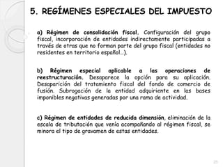5. REGÍMENES ESPECIALES DEL IMPUESTO
a) Régimen de consolidación fiscal. Configuración del grupo
fiscal, incorporación de entidades indirectamente participadas a
través de otras que no forman parte del grupo fiscal (entidades no
residentes en territorio español…).
b) Régimen especial aplicable a las operaciones de
reestructuración. Desaparece la opción para su aplicación.
Desaparición del tratamiento fiscal del fondo de comercio de
fusión. Subrogación de la entidad adquiriente en las bases
imponibles negativas generadas por una rama de actividad.
c) Régimen de entidades de reducida dimensión, eliminación de la
escala de tributación que venía acompañando al régimen fiscal, se
minora el tipo de gravamen de estas entidades.
25
 