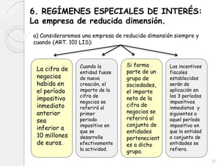 6. REGÍMENES ESPECIALES DE INTERÉS:
La empresa de reducida dimensión.
a) Consideraremos una empresa de reducida dimensión siempre y
cuando (ART. 101 LIS):
La cifra de
negocios
habida en
el período
impositivo
inmediato
anterior
sea
inferior a
10 millones
de euros.
Cuando la
entidad fuese
de nueva
creación, el
importe de la
cifra de
negocios se
referirá al
primer
periodo
impositivo en
que se
desarrolle
efectivamente
la actividad.
Si forma
parte de un
grupo de
sociedades,
el importe
neto de la
cifra de
negocios se
referirá al
conjunto de
entidades
pertenecient
es a dicho
grupo.
Los incentivos
fiscales
establecidos
serán de
aplicación en
los 3 períodos
impositivos
inmediatos y
siguientes a
aquel período
impositivo en
que la entidad
o conjunto de
entidades se
refiera.
26
 