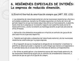6. REGÍMENES ESPECIALES DE INTERÉS:
La empresa de reducida dimensión.
b) Existirá libertad de amortización siempre que (ART. 102. LIS):
 Los elementos de inmovilizado material y de las inversiones inmobiliarias, afectos a
actividades económicas, durante los 24 meses siguientes a la fecha del inicio del
período impositivo en que los bienes adquiridos entren en funcionamiento, la plantilla
media total de la empresa se incremente respecto de la plantilla media de los 12
meses anteriores, y dicho incremento se mantenga durante un periodo adicional de
otros 24 meses.
 Aplicación a los elementos encargados en virtud de un contrato de ejecución de
obra suscrito en el periodo impositivo.
 También será aplicable a elementos del inmovilizado material y de las inversiones
inmobiliarias construidos por la propia empresa.
 En el supuesto de que se incumpliese la obligación de incrementar o mantener la
plantilla se deberá proceder a ingresar la cuota íntegra que hubiera correspondido a
la cantidad deducida en exceso más los intereses de demora correspondientes.
 Por último se podrá aplicar a los elementos nuevos del inmovilizado material y de
las inversiones inmobiliarias objeto de un contrato de arrendamiento financiero, a
condición de que se ejercite la opción de compra.
27
 