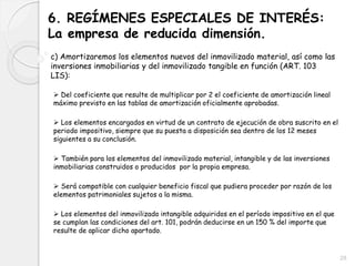 6. REGÍMENES ESPECIALES DE INTERÉS:
La empresa de reducida dimensión.
c) Amortizaremos los elementos nuevos del inmovilizado material, así como las
inversiones inmobiliarias y del inmovilizado tangible en función (ART. 103
LIS):
 Del coeficiente que resulte de multiplicar por 2 el coeficiente de amortización lineal
máximo previsto en las tablas de amortización oficialmente aprobadas.
 Los elementos encargados en virtud de un contrato de ejecución de obra suscrito en el
periodo impositivo, siempre que su puesta a disposición sea dentro de los 12 meses
siguientes a su conclusión.
 También para los elementos del inmovilizado material, intangible y de las inversiones
inmobiliarias construidos o producidos por la propia empresa.
 Será compatible con cualquier beneficio fiscal que pudiera proceder por razón de los
elementos patrimoniales sujetos a la misma.
 Los elementos del inmovilizado intangible adquiridos en el período impositivo en el que
se cumplan las condiciones del art. 101, podrán deducirse en un 150 % del importe que
resulte de aplicar dicho apartado.
28
 