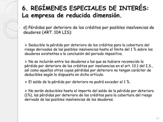 6. REGÍMENES ESPECIALES DE INTERÉS:
La empresa de reducida dimensión.
d) Pérdidas por deterioro de los créditos por posibles insolvencias de
deudores (ART. 104 LIS):
 Deducible la pérdida por deterioro de los créditos para la cobertura del
riesgo derivados de las posibles insolvencias hasta el límite del 1 % sobre los
deudores existentes a la conclusión del periodo impositivo.
 No se incluirán entre los deudores a los que se hubiere reconocido la
pérdida por deterioro de los créditos por insolvencias en el art. 13.1 del I.S.,
así como aquellos otros cuyas pérdidas por deterioro no tengan carácter de
deducibles según lo dispuesto en dicho artículo.
 El saldo de la pérdida por deterioro no podrá exceder el 1 %.
 No serán deducibles hasta el importe del saldo de la pérdida por deterioro
(1%), las pérdidas por deterioro de los créditos para la cobertura del riesgo
derivado de las posibles insolvencias de los deudores.
29
 