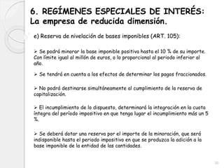 6. REGÍMENES ESPECIALES DE INTERÉS:
La empresa de reducida dimensión.
e) Reserva de nivelación de bases imponibles (ART. 105):
 Se podrá minorar la base imponible positiva hasta el 10 % de su importe.
Con límite igual al millón de euros, o lo proporcional al periodo inferior al
año.
 Se tendrá en cuenta a los efectos de determinar los pagos fraccionados.
 No podrá destinarse simultáneamente al cumplimiento de la reserva de
capitalización.
 El incumplimiento de lo dispuesto, determinará la integración en la cuota
íntegra del período impositivo en que tenga lugar el incumplimiento más un 5
%.
 Se deberá dotar una reserva por el importe de la minoración, que será
indisponible hasta el periodo impositivo en que se produzca la adición a la
base imponible de la entidad de las cantidades.
30
 
