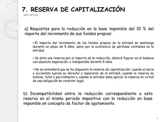 7. RESERVA DE CAPITALIZACIÓN
ART.25 LIS
a) Requisitos para la reducción en la base imponible del 10 % del
importe del incremento de sus fondos propios:
• El importe del incremento de los fondos propios de la entidad se mantenga
durante un plazo de 5 años, salvo por la existencia de pérdidas contables en la
entidad.
• Se dote una reserva por el importe de la reducción, deberá figurar en el balance
con absoluta separación, e indisponible durante 5 años.
• No se entenderá que se ha dispuesto la reserva de capitalización: cuando el socio
o accionista ejerza su derecho a separarse de la entidad, cuando la reserva se
elimine, total o parcialmente o cuando la entidad deba aplicar la reserva en virtud
de una obligación de carácter legal.
b) Incompatibilidad entre la reducción correspondiente a esta
reserva en el mismo periodo impositivo con la reducción en base
imponible en concepto de factor de agotamiento.
31
 