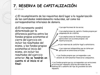 7. RESERVA DE CAPITALIZACIÓN
ART.25 LIS
c) El incumplimiento de los requisitos dará lugar a la regularización
de las cantidades indebidamente reducidas, así como los
correspondientes intereses de demora.
d) El incremento vendrá
determinado por la
diferencia positiva entre los
fondos propios existentes al
cierre del ejercicio sin
incluir los resultados del
mismo, y los fondos propios
existentes al inicio del
mismo, sin incluir los
resultados del ejercicio
anterior. No se tendrán en
cuenta ni al inicio ni al
final:
 Las aportaciones de los socios.
 Las ampliaciones de capital o fondos propios por
compensación de créditos.
 Las ampliaciones de fondos propios por
operaciones con acciones propias o de
reestructuración.
 Las reservas de carácter legal o estatutario.
 Las reservas indisponibles que se doten por
aplicación en anteriores artículos.
 Los fondos propios que correspondan a una
emisión de instrumentos financieros compuestos.
 Los fondos propios que se corresponden con variaciones
en activos por impuesto diferido derivadas de una
disminución o aumento del tipo de gravamen de este
impuesto.
32
 