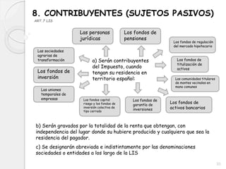 8. CONTRIBUYENTES (SUJETOS PASIVOS)
ART.7 LIS
a) Serán contribuyentes
del Impuesto, cuando
tengan su residencia en
territorio español:
b) Serán gravados por la totalidad de la renta que obtengan, con
independencia del lugar donde su hubiere producido y cualquiera que sea la
residencia del pagador.
c) Se designarán abreviada e indistintamente por las denominaciones
sociedades o entidades a los largo de la LIS
Las personas
jurídicas
Las sociedades
agrarias de
transformación
Los fondos de
inversión
Las uniones
temporales de
empresas Los fondos capital
riesgo y los fondos de
inversión colectiva de
tipo cerrado
Los fondos de
pensiones
Los fondos de regulación
del mercado hipotecario
Los fondos de
titulización de
activos
Los fondos de
garantía de
inversiones
Las comunidades titulares
de montes vecinales en
mano comunes
Los fondos de
activos bancarios
33
 