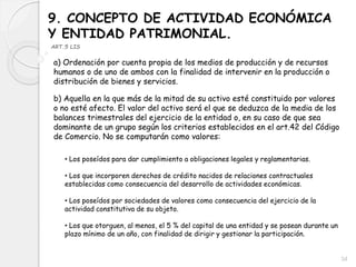 9. CONCEPTO DE ACTIVIDAD ECONÓMICA
Y ENTIDAD PATRIMONIAL.
ART.5 LIS
a) Ordenación por cuenta propia de los medios de producción y de recursos
humanos o de uno de ambos con la finalidad de intervenir en la producción o
distribución de bienes y servicios.
b) Aquella en la que más de la mitad de su activo esté constituido por valores
o no esté afecto. El valor del activo será el que se deduzca de la media de los
balances trimestrales del ejercicio de la entidad o, en su caso de que sea
dominante de un grupo según los criterios establecidos en el art.42 del Código
de Comercio. No se computarán como valores:
• Los poseídos para dar cumplimiento a obligaciones legales y reglamentarias.
• Los que incorporen derechos de crédito nacidos de relaciones contractuales
establecidas como consecuencia del desarrollo de actividades económicas.
• Los poseídos por sociedades de valores como consecuencia del ejercicio de la
actividad constitutiva de su objeto.
• Los que otorguen, al menos, el 5 % del capital de una entidad y se posean durante un
plazo mínimo de un año, con finalidad de dirigir y gestionar la participación.
34
 