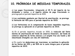 35
10. PRÓRROGA DE MEDIDAS TEMPORALES.
a) Los pagos fraccionados, integración al 25 % del importe de los
dividendos y rentas, y el importe mínimo de pago fraccionado se
prorroga para el periodo impositivo de 2015.
b) Las cantidades pendiente por libertad de amortización, se prorroga
la limitación del 40% para el periodo impositivo de 2015.
c) Las limitaciones en la compensación de bases imponibles negativas,
se prorroga su aplicación en el periodo impositivo de 2015.
d) En el periodo impositivo iniciado en 2015, la reducción del límite
máximo de amortización del fondo de comercio financiero, del fondo de
comercio adquirido de forma onerosa y el surgido tras una fusión y del
inmovilizado intangible con vida útil indefinida.
e) En cuanto las deducciones por inversiones, se mantiene la aplicación
de los límites del 25% y del 50% de la cuota íntegra para el periodo
impositivo de 2015.
 