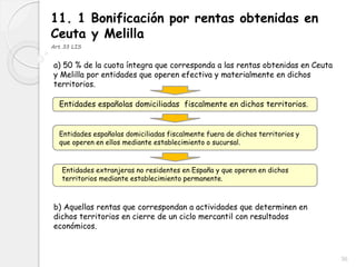 36
11. 1 Bonificación por rentas obtenidas en
Ceuta y Melilla
Art.33 LIS
a) 50 % de la cuota íntegra que corresponda a las rentas obtenidas en Ceuta
y Melilla por entidades que operen efectiva y materialmente en dichos
territorios.
Entidades españolas domiciliadas fiscalmente en dichos territorios.
Entidades españolas domiciliadas fiscalmente fuera de dichos territorios y
que operen en ellos mediante establecimiento o sucursal.
Entidades extranjeras no residentes en España y que operen en dichos
territorios mediante establecimiento permanente.
b) Aquellas rentas que correspondan a actividades que determinen en
dichos territorios en cierre de un ciclo mercantil con resultados
económicos.
 