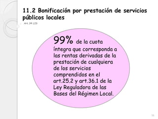 38
11.2 Bonificación por prestación de servicios
públicos locales
Art.34 LIS
99% de la cuota
íntegra que corresponda a
las rentas derivadas de la
prestación de cualquiera
de los servicios
comprendidos en el
art.25.2 y art.36.1 de la
Ley Reguladora de las
Bases del Régimen Local.
 