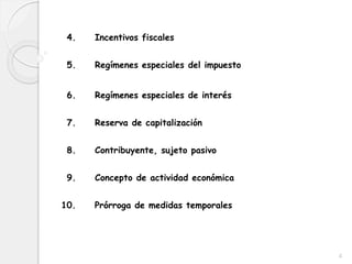 4. Incentivos fiscales
5. Regímenes especiales del impuesto
6. Regímenes especiales de interés
7. Reserva de capitalización
8. Contribuyente, sujeto pasivo
9. Concepto de actividad económica
10. Prórroga de medidas temporales
4
 