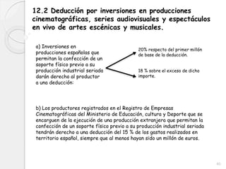 40
12.2 Deducción por inversiones en producciones
cinematográficas, series audiovisuales y espectáculos
en vivo de artes escénicas y musicales.
a) Inversiones en
producciones españolas que
permitan la confección de un
soporte físico previo a su
producción industrial seriada
darán derecho al productor
a una deducción:
b) Los productores registrados en el Registro de Empresas
Cinematográficas del Ministerio de Educación, cultura y Deporte que se
encarguen de la ejecución de una producción extranjera que permitan la
confección de un soporte físico previo a su producción industrial seriada
tendrán derecho a una deducción del 15 % de los gastos realizados en
territorio español, siempre que al menos hayan sido un millón de euros.
20% respecto del primer millón
de base de la deducción.
18 % sobre el exceso de dicho
importe.
 
