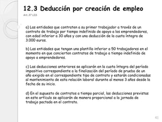 41
12.3 Deducción por creación de empleo
Art.37 LIS
a) Las entidades que contraten a su primer trabajador a través de un
contrato de trabajo por tiempo indefinido de apoyo a los emprendedores,
con edad inferior a 30 años y con una deducción de la cuota íntegra de
3.000 euros.
b) Las entidades que tengan una plantilla inferior a 50 trabajadores en el
momento en que concierten contratos de trabajo a tiempo indefinido de
apoyo a emprendedores.
c) Las deducciones anteriores se aplicarán en la cuota íntegra del período
impositivo correspondiente a la finalización del período de prueba de un
año exigido en el correspondiente tipo de contrato y estarán condicionadas
al mantenimiento de esta relación laboral durante al menos 3 años desde la
fecha de su inicio.
d) En el supuesto de contratos a tiempo parcial, las deducciones previstas
en este artículo se aplicarán de manera proporcional a la jornada de
trabajo pactada en el contrato.
 
