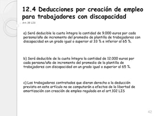 42
12.4 Deducciones por creación de empleo
para trabajadores con discapacidad
Art.38 LIS
a) Será deducible la cuota íntegra la cantidad de 9.000 euros por cada
persona/año de incremento del promedio de plantilla de trabajadores con
discapacidad en un grado igual o superior al 33 % e inferior al 65 %.
b) Será deducible de la cuota íntegra la cantidad de 12.000 euros por
cada persona/año de incremento del promedio de la plantilla de
trabajadores con discapacidad en un grado igual o superior al 65 %.
c) Los trabajadores contratados que dieran derecho a la deducción
prevista en este artículo no se computarán a efectos de la libertad de
amortización con creación de empleo regulada en el art.102 LIS
 