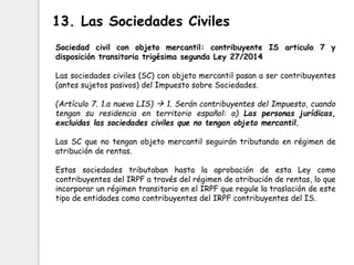 Sociedad civil con objeto mercantil: contribuyente IS articulo 7 y
disposición transitoria trigésima segunda Ley 27/2014
Las sociedades civiles (SC) con objeto mercantil pasan a ser contribuyentes
(antes sujetos pasivos) del Impuesto sobre Sociedades.
(Artículo 7. 1.a nueva LIS)  1. Serán contribuyentes del Impuesto, cuando
tengan su residencia en territorio español: a) Las personas jurídicas,
excluidas las sociedades civiles que no tengan objeto mercantil.
Las SC que no tengan objeto mercantil seguirán tributando en régimen de
atribución de rentas.
Estas sociedades tributaban hasta la aprobación de esta Ley como
contribuyentes del IRPF a través del régimen de atribución de rentas, lo que
incorporar un régimen transitorio en el IRPF que regule la traslación de este
tipo de entidades como contribuyentes del IRPF contribuyentes del IS.
13. Las Sociedades Civiles
 