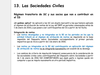 Régimen transitorio de SC y sus socios que van a contribuir en
el IS
¿A quiénes aplica? Se aplicará a las SC con objeto mercantil a las que hubiera aplicado
el régimen de atribución de rentas de la Ley del IRPF en periodos comenzados antes de
1 de enero de 2016 y que pasan a ser contribuyentes del IS a partir de tal fecha.
Integración de rentas.
• Las rentas devengadas y no integradas en la BI en los periodos en los que la
entidad tributó en el régimen de atribución de rentas se imputarán en la base
imponible del Impuesto sobre Sociedades correspondiente al primer periodo
impositivo que se inicie a partir de 1 de enero de 2016.
• Las rentas ya integradas en la BI del contribuyente en aplicación del régimen
de atribución de rentas no se integrarán nuevamente con ocasión de su devengo.
• Los cambios de criterio de imputación temporal consecuencia de la consideración de
las sociedades civiles como contribuyentes del Impuesto sobre Sociedades a partir
de 1 de enero de 2016 NO COMPORTARÁN que algún gasto o ingreso quede sin
computar o que se impute nuevamente en otro período impositivo.
13. Las Sociedades Civiles
 