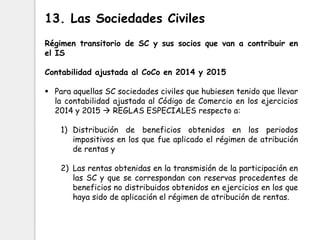 Régimen transitorio de SC y sus socios que van a contribuir en
el IS
Contabilidad ajustada al CoCo en 2014 y 2015
 Para aquellas SC sociedades civiles que hubiesen tenido que llevar
la contabilidad ajustada al Código de Comercio en los ejercicios
2014 y 2015  REGLAS ESPECIALES respecto a:
1) Distribución de beneficios obtenidos en los periodos
impositivos en los que fue aplicado el régimen de atribución
de rentas y
2) Las rentas obtenidas en la transmisión de la participación en
las SC y que se correspondan con reservas procedentes de
beneficios no distribuidos obtenidos en ejercicios en los que
haya sido de aplicación el régimen de atribución de rentas.
13. Las Sociedades Civiles
 
