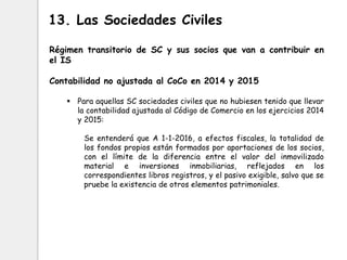 Régimen transitorio de SC y sus socios que van a contribuir en
el IS
Contabilidad no ajustada al CoCo en 2014 y 2015
 Para aquellas SC sociedades civiles que no hubiesen tenido que llevar
la contabilidad ajustada al Código de Comercio en los ejercicios 2014
y 2015:
Se entenderá que A 1-1-2016, a efectos fiscales, la totalidad de
los fondos propios están formados por aportaciones de los socios,
con el límite de la diferencia entre el valor del inmovilizado
material e inversiones inmobiliarias, reflejados en los
correspondientes libros registros, y el pasivo exigible, salvo que se
pruebe la existencia de otros elementos patrimoniales.
13. Las Sociedades Civiles
 