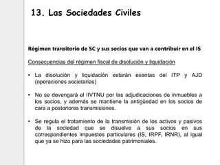 Régimen transitorio de SC y sus socios que van a contribuir en el IS
Consecuencias del régimen fiscal de disolución y liquidación
• La disolución y liquidación estarán exentas del ITP y AJD
(operaciones societarias)
• No se devengará el IIVTNU por las adjudicaciones de inmuebles a
los socios, y además se mantiene la antigüedad en los socios de
cara a posteriores transmisiones.
• Se regula el tratamiento de la transmisión de los activos y pasivos
de la sociedad que se disuelve a sus socios en sus
correspondientes impuestos particulares (IS, IRPF, IRNR), al igual
que ya se hizo para las sociedades patrimoniales.
13. Las Sociedades Civiles
 