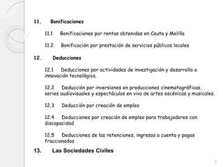 11. Bonificaciones
11.1 Bonificaciones por rentas obtenidas en Ceuta y Melilla
11.2 Bonificación por prestación de servicios públicos locales
12. Deducciones
12.1 Deducciones por actividades de investigación y desarrollo e
innovación tecnológica.
12.2 Deducción por inversiones en producciones cinematográficas,
series audiovisuales y espectáculos en vivo de artes escénicas y musicales.
12.3 Deducción por creación de empleo
12.4 Deducciones por creación de empleo para trabajadores con
discapacidad
12.5 Deducciones de las retenciones, ingresos a cuenta y pagos
fraccionados
5
13. Las Sociedades Civiles
 