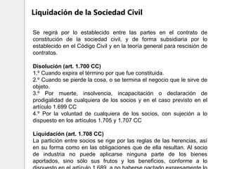 Se regirá por lo establecido entre las partes en el contrato de
constitución de la sociedad civil, y de forma subsidiaria por lo
establecido en el Código Civil y en la teoría general para rescisión de
contratos.
Disolución (art. 1.700 CC)
1.º Cuando expira el término por que fue constituida.
2.º Cuando se pierde la cosa, o se termina el negocio que le sirve de
objeto.
3.º Por muerte, insolvencia, incapacitación o declaración de
prodigalidad de cualquiera de los socios y en el caso previsto en el
artículo 1.699 CC
4.º Por la voluntad de cualquiera de los socios, con sujeción a lo
dispuesto en los artículos 1.705 y 1.707 CC
Liquidación (art. 1.708 CC)
La partición entre socios se rige por las reglas de las herencias, así
en su forma como en las obligaciones que de ella resultan. Al socio
de industria no puede aplicarse ninguna parte de los bienes
aportados, sino sólo sus frutos y los beneficios, conforme a lo
Liquidación de la Sociedad Civil
 