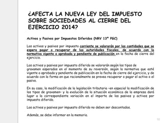 52
¿AFECTA LA NUEVA LEY DEL IMPUESTO
SOBRE SOCIEDADES AL CIERRE DEL
EJERCICIO 2014?
Activos y Pasivos por Impuestos Diferidos (NRV 13ª PGC)
Los activos y pasivos por impuesto corriente se valorarán por las cantidades que se
espera pagar o recuperar de las autoridades fiscales, de acuerdo con la
normativa vigente o aprobada y pendiente de publicación en la fecha de cierre del
ejercicio.
Los activos y pasivos por impuesto diferido se valorarán según los tipos de
gravamen esperados en el momento de su reversión, según la normativa que esté
vigente o aprobada y pendiente de publicación en la fecha de cierre del ejercicio, y de
acuerdo con la forma en que racionalmente se prevea recuperar o pagar el activo o el
pasivo.
En su caso, la modificación de la legislación tributaria –en especial la modificación de
los tipos de gravamen– y la evolución de la situación económica de la empresa dará
lugar a la correspondiente variación en el importe de los pasivos y activos por
impuesto diferido.
Los activos y pasivos por impuesto diferido no deben ser descontados.
Además, se debe informar en la memoria.
 