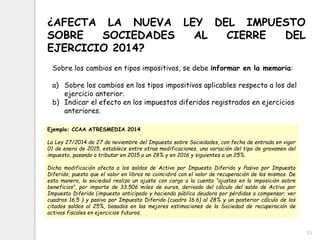 53
¿AFECTA LA NUEVA LEY DEL IMPUESTO
SOBRE SOCIEDADES AL CIERRE DEL
EJERCICIO 2014?
Sobre los cambios en tipos impositivos, se debe informar en la memoria:
a) Sobre los cambios en los tipos impositivos aplicables respecto a los del
ejercicio anterior.
b) Indicar el efecto en los impuestos diferidos registrados en ejercicios
anteriores.
Ejemplo: CCAA ATRESMEDIA 2014
La Ley 27/2014 de 27 de noviembre del Impuesto sobre Sociedades, con fecha de entrada en vigor
01 de enero de 2015, establece entre otras modificaciones, una variación del tipo de gravamen del
impuesto, pasando a tributar en 2015 a un 28% y en 2016 y siguientes a un 25%.
Dicha modificación afecta a los saldos de Activo por Impuesto Diferido y Pasivo por Impuesto
Diferido, puesto que el valor en libros no coincidirá con el valor de recuperación de los mismos. De
esta manera, la sociedad realiza un ajuste con cargo a la cuenta “ajustes en la imposición sobre
beneficios”, por importe de 33.506 miles de euros, derivado del cálculo del saldo de Activo por
Impuesto Diferido (impuesto anticipado y hacienda pública deudora por pérdidas a compensar; ver
cuadros 16.5 ) y pasivo por Impuesto Diferido (cuadro 16.6) al 28% y un posterior cálculo de los
citados saldos al 25%, basados en las mejores estimaciones de la Sociedad de recuperación de
activos fiscales en ejercicios futuros.
 