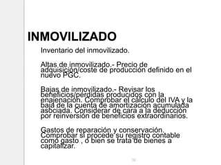 INMOVILIZADO
Inventario del inmovilizado.
Altas de inmovilizado.- Precio de
adquisición/coste de producción definido en el
nuevo PGC.
Bajas de inmovilizado.- Revisar los
beneficios/pérdidas producidos con la
enajenación. Comprobar el cálculo del IVA y la
baja de la cuenta de amortización acumulada
asociada. Considerar de cara a la deducción
por reinversión de beneficios extraordinarios.
Gastos de reparación y conservación.
Comprobar si procede su registro contable
como gasto , o bien se trata de bienes a
capitalizar.
56
 