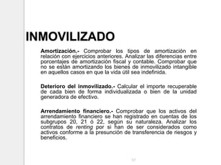 INMOVILIZADO
Amortización.- Comprobar los tipos de amortización en
relación con ejercicios anteriores. Analizar las diferencias entre
porcentajes de amortización fiscal y contable. Comprobar que
no se están amortizando los bienes de inmovilizado intangible
en aquellos casos en que la vida útil sea indefinida.
Deterioro del inmovilizado.- Calcular el importe recuperable
de cada bien de forma individualizada o bien de la unidad
generadora de efectivo.
Arrendamiento financiero.- Comprobar que los activos del
arrendamiento financiero se han registrado en cuentas de los
subgrupos 20, 21 ó 22, según su naturaleza. Analizar los
contratos de renting por si han de ser considerados como
activos conforme a la presunción de transferencia de riesgos y
beneficios.
57
 