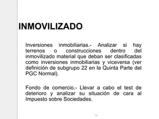 INMOVILIZADO
Inversiones inmobiliarias.- Analizar si hay
terrenos o construcciones dentro del
inmovilizado material que deban ser clasificadas
como inversiones inmobiliarias y viceversa (ver
definición de subgrupo 22 en la Quinta Parte del
PGC Normal).
Fondo de comercio.- Llevar a cabo el test de
deterioro y analizar su situación de cara al
Impuesto sobre Sociedades.
58
 