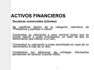 ACTIVOS FINANCIEROS
Deudores comerciales (clientes)
Se clasifican dentro de la categoría valorativa de
“Préstamos y partidas a cobrar”
Comprobar su valoración a valor nominal (salvo que se
quiera valorar a coste amortizado), en caso de que su
vencimiento sea inferior a un año.
Comprobar su valoración a coste amortizado en caso de un
vencimiento a más de un año.
Contabilizar los albaranes de entregas efectuadas
pendientes de facturar (cuenta 4309).
59
 