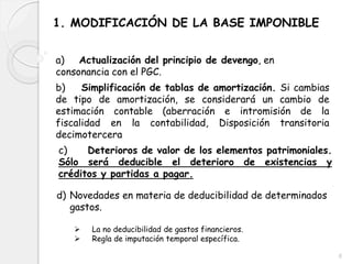 1. MODIFICACIÓN DE LA BASE IMPONIBLE
a) Actualización del principio de devengo, en
consonancia con el PGC.
b) Simplificación de tablas de amortización. Si cambias
de tipo de amortización, se considerará un cambio de
estimación contable (aberración e intromisión de la
fiscalidad en la contabilidad, Disposición transitoria
decimotercera
c) Deterioros de valor de los elementos patrimoniales.
Sólo será deducible el deterioro de existencias y
créditos y partidas a pagar.
d) Novedades en materia de deducibilidad de determinados
gastos.
 La no deducibilidad de gastos financieros.
 Regla de imputación temporal específica.
6
 