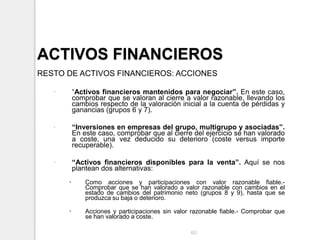 ACTIVOS FINANCIEROS
RESTO DE ACTIVOS FINANCIEROS: ACCIONES
• “Activos financieros mantenidos para negociar”. En este caso,
comprobar que se valoran al cierre a valor razonable, llevando los
cambios respecto de la valoración inicial a la cuenta de pérdidas y
ganancias (grupos 6 y 7).
• “Inversiones en empresas del grupo, multigrupo y asociadas”.
En este caso, comprobar que al cierre del ejercicio se han valorado
a coste, una vez deducido su deterioro (coste versus importe
recuperable).
• “Activos financieros disponibles para la venta”. Aquí se nos
plantean dos alternativas:
• Como acciones y participaciones con valor razonable fiable.-
Comprobar que se han valorado a valor razonable con cambios en el
estado de cambios del patrimonio neto (grupos 8 y 9), hasta que se
produzca su baja o deterioro.
• Acciones y participaciones sin valor razonable fiable.- Comprobar que
se han valorado a coste.
60
 