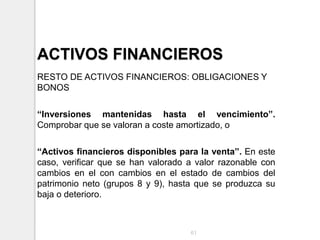 ACTIVOS FINANCIEROS
RESTO DE ACTIVOS FINANCIEROS: OBLIGACIONES Y
BONOS
“Inversiones mantenidas hasta el vencimiento”.
Comprobar que se valoran a coste amortizado, o
“Activos financieros disponibles para la venta”. En este
caso, verificar que se han valorado a valor razonable con
cambios en el con cambios en el estado de cambios del
patrimonio neto (grupos 8 y 9), hasta que se produzca su
baja o deterioro.
61
 