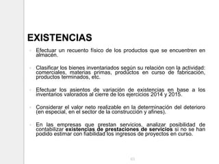 EXISTENCIAS
 Efectuar un recuento físico de los productos que se encuentren en
almacén.
 Clasificar los bienes inventariados según su relación con la actividad:
comerciales, materias primas, productos en curso de fabricación,
productos terminados, etc.
 Efectuar los asientos de variación de existencias en base a los
inventarios valorados al cierre de los ejercicios 2014 y 2015.
 Considerar el valor neto realizable en la determinación del deterioro
(en especial, en el sector de la construcción y afines).
 En las empresas que prestan servicios, analizar posibilidad de
contabilizar existencias de prestaciones de servicios si no se han
podido estimar con fiabilidad los ingresos de proyectos en curso.
63
 