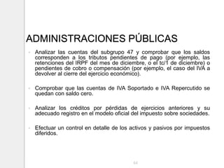 ADMINISTRACIONES PÚBLICAS
 Analizar las cuentas del subgrupo 47 y comprobar que los saldos
corresponden a los tributos pendientes de pago (por ejemplo, las
retenciones del IRPF del mes de diciembre, o el tc/1 de diciembre) o
pendientes de cobro o compensación (por ejemplo, el caso del IVA a
devolver al cierre del ejercicio económico).
 Comprobar que las cuentas de IVA Soportado e IVA Repercutido se
quedan con saldo cero.
 Analizar los créditos por pérdidas de ejercicios anteriores y su
adecuado registro en el modelo oficial del impuesto sobre sociedades.
 Efectuar un control en detalle de los activos y pasivos por impuestos
diferidos.
64
 
