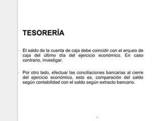 TESORERÍA
 El saldo de la cuenta de caja debe coincidir con el arqueo de
caja del último día del ejercicio económico. En caso
contrario, investigar.
 Por otro lado, efectuar las conciliaciones bancarias al cierre
del ejercicio económico, esto es, comparación del saldo
según contabilidad con el saldo según extracto bancario.
65
 